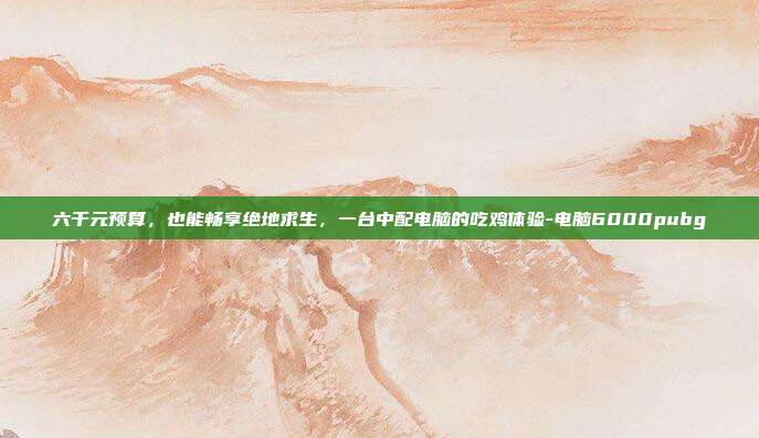 六千元预算，也能畅享绝地求生，一台中配电脑的吃鸡体验-电脑6000pubg