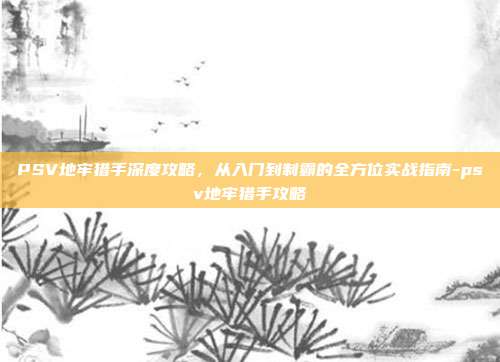 PSV地牢猎手深度攻略，从入门到制霸的全方位实战指南-psv地牢猎手攻略