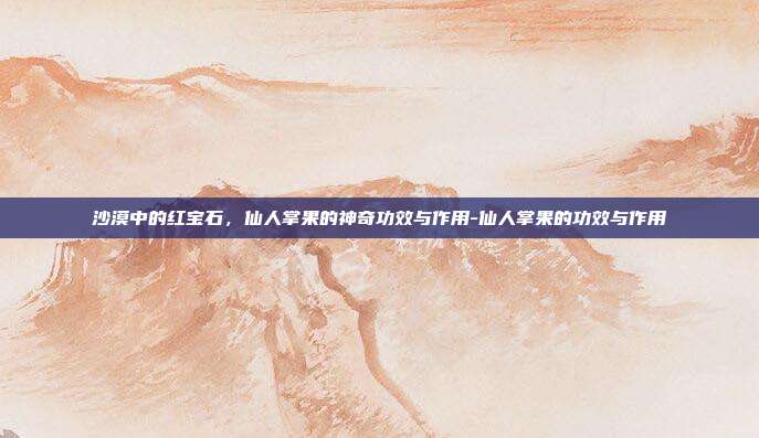 沙漠中的红宝石，仙人掌果的神奇功效与作用-仙人掌果的功效与作用