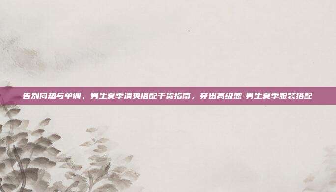 告别闷热与单调，男生夏季清爽搭配干货指南，穿出高级感-男生夏季服装搭配