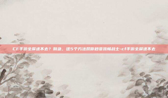 CF手游全屏进不去？别急，这5个方法帮你秒变流畅战士-cf手游全屏进不去