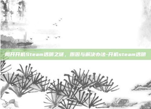 揭开开机Steam透明之谜，原因与解决办法-开机steam透明