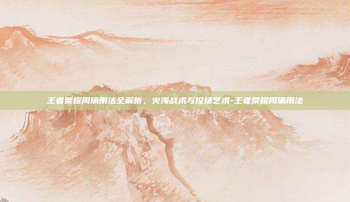 王者荣耀周瑜用法全解析，火海战术与控场艺术-王者荣耀周瑜用法