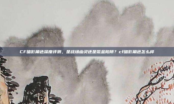 CF暗影角色深度评测，是战场幽灵还是氪金陷阱？cf暗影角色怎么样