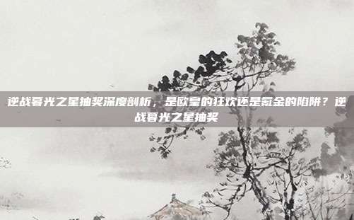 逆战暮光之星抽奖深度剖析，是欧皇的狂欢还是氪金的陷阱？逆战暮光之星抽奖