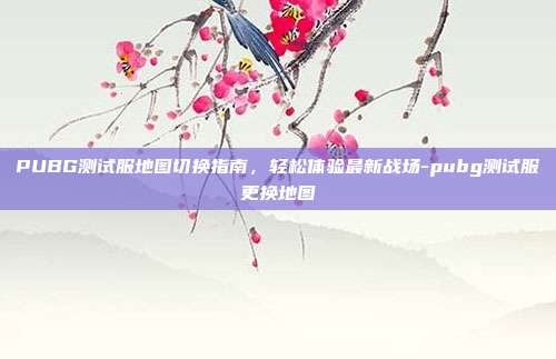 PUBG测试服地图切换指南，轻松体验最新战场-pubg测试服更换地图