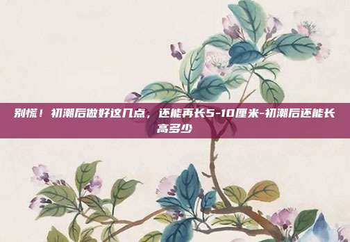 别慌！初潮后做好这几点，还能再长5-10厘米-初潮后还能长高多少