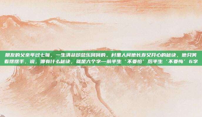 朋友的父亲年过七旬，一生清贫却总乐呵呵的。村里人问他长寿又开心的秘诀，他只笑着摆摆手，说，哪有什么秘诀，就是六个字—前半生‘不要怕’后半生‘不要悔’6字