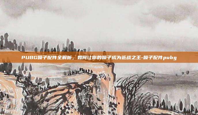 PUBG喷子配件全解析,如何让你的喷子成为近战之王-喷子配件pubg