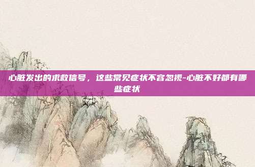 心脏发出的求救信号，这些常见症状不容忽视-心脏不好都有哪些症状