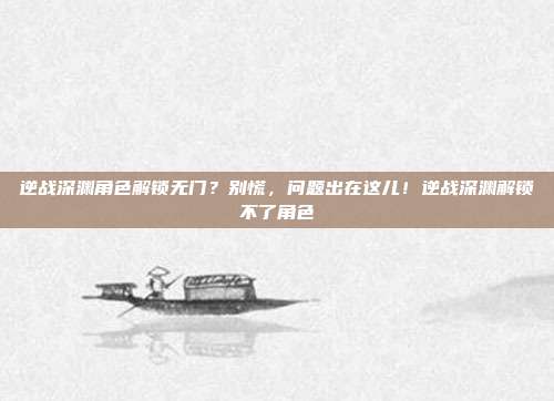 逆战深渊角色解锁无门？别慌，问题出在这儿！逆战深渊解锁不了角色