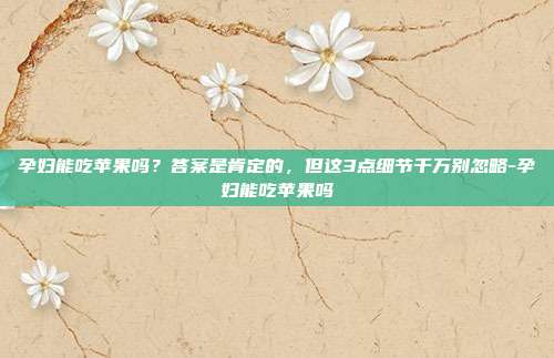孕妇能吃苹果吗?答案是肯定的,但这3点细节千万别忽略-孕妇能吃苹果吗