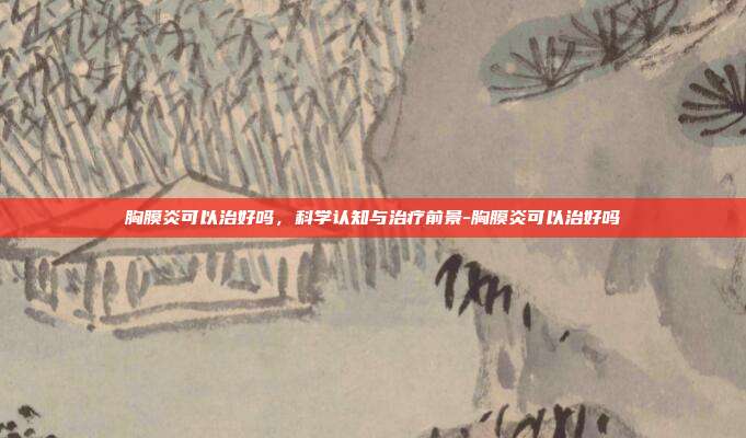 胸膜炎可以治好吗，科学认知与治疗前景-胸膜炎可以治好吗