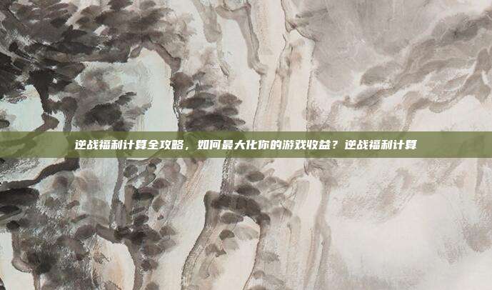 逆战福利计算全攻略,如何最大化你的游戏收益?逆战福利计算