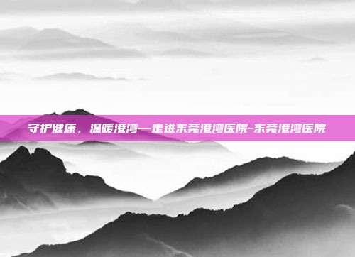 守护健康，温暖港湾—走进东莞港湾医院-东莞港湾医院