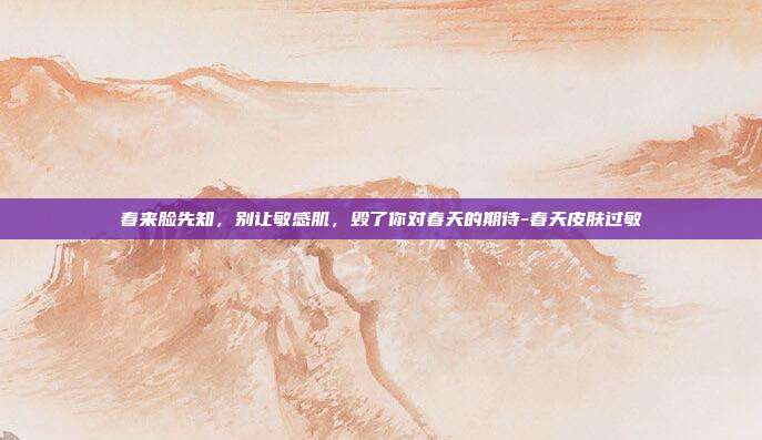 春来脸先知，别让敏感肌，毁了你对春天的期待-春天皮肤过敏