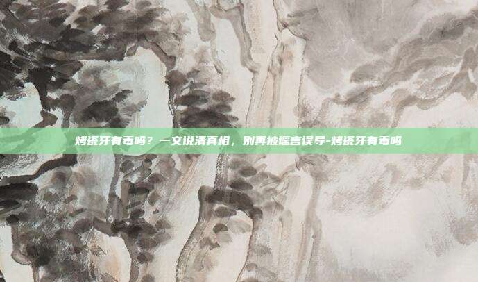 烤瓷牙有毒吗？一文说清真相，别再被谣言误导-烤瓷牙有毒吗