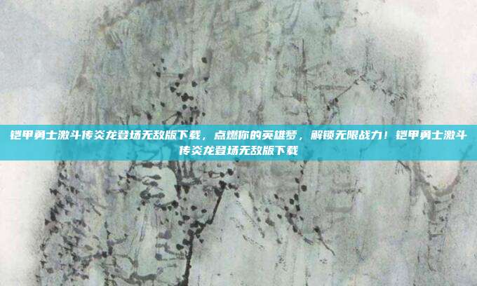 铠甲勇士激斗传炎龙登场无敌版下载,点燃你的英雄梦,解锁无限战力!铠甲勇士激斗传炎龙登场无敌版下载