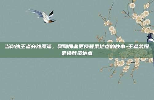当你的王者突然漂流，聊聊那些更换登录地点的故事-王者荣耀更换登录地点