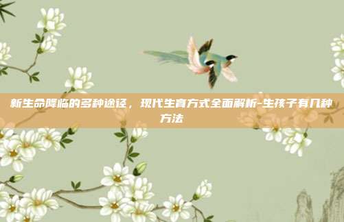 新生命降临的多种途径,现代生育方式全面解析-生孩子有几种方法