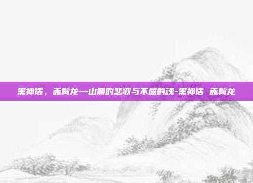 黑神话，赤髯龙—山巅的悲歌与不屈的魂-黑神话 赤髯龙