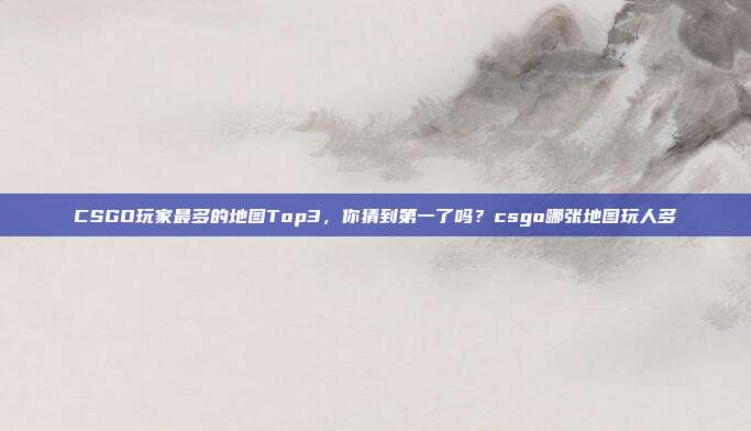 CSGO玩家最多的地图Top3，你猜到第一了吗？csgo哪张地图玩人多