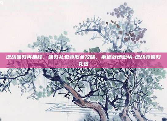 逆战回归再启程，回归礼包领取全攻略，重燃战场激情-逆战领回归礼包