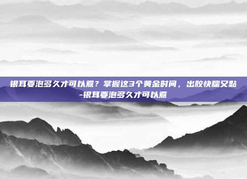 银耳要泡多久才可以煮？掌握这3个黄金时间，出胶快糯又黏-银耳要泡多久才可以煮