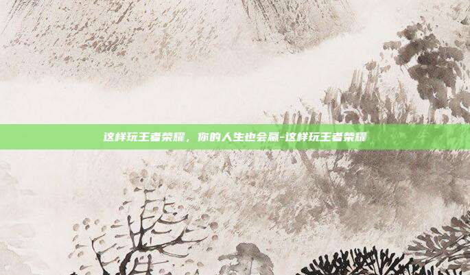 这样玩王者荣耀,你的人生也会赢-这样玩王者荣耀