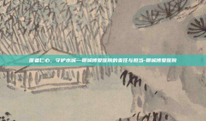 医者仁心，守护水城—聊城博爱医院的责任与担当-聊城博爱医院