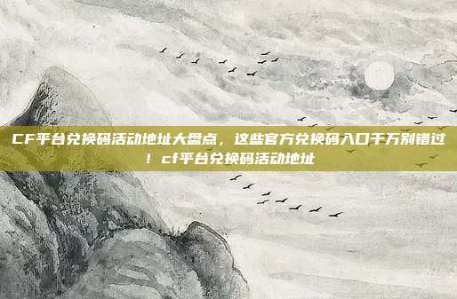 CF平台兑换码活动地址大盘点，这些官方兑换码入口千万别错过！cf平台兑换码活动地址
