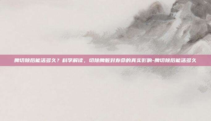 脾切除后能活多久?科学解读,切除脾脏对寿命的真实影响-脾切除后能活多久