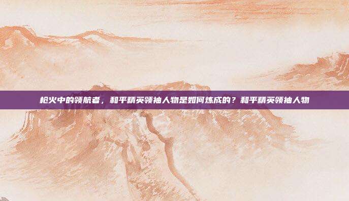 枪火中的领航者,和平精英领袖人物是如何炼成的?和平精英领袖人物