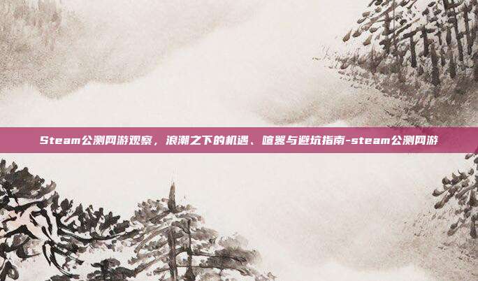 Steam公测网游观察，浪潮之下的机遇、喧嚣与避坑指南-steam公测网游