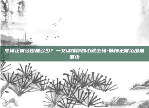 脉搏正常范围是多少?一文读懂你的心跳密码-脉搏正常范围是多少