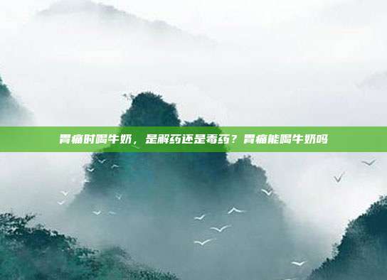 胃痛时喝牛奶，是解药还是毒药？胃痛能喝牛奶吗