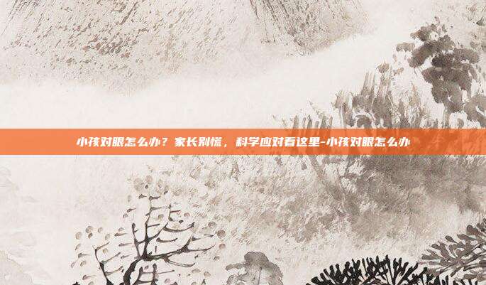 小孩对眼怎么办？家长别慌，科学应对看这里-小孩对眼怎么办