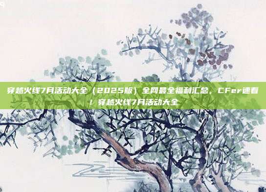 穿越火线7月活动大全（2025版）全网最全福利汇总，CFer速看！穿越火线7月活动大全