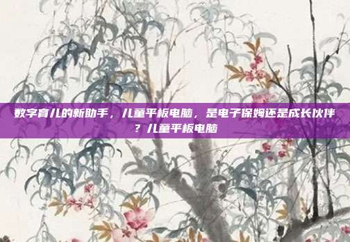 数字育儿的新助手，儿童平板电脑，是电子保姆还是成长伙伴？儿童平板电脑