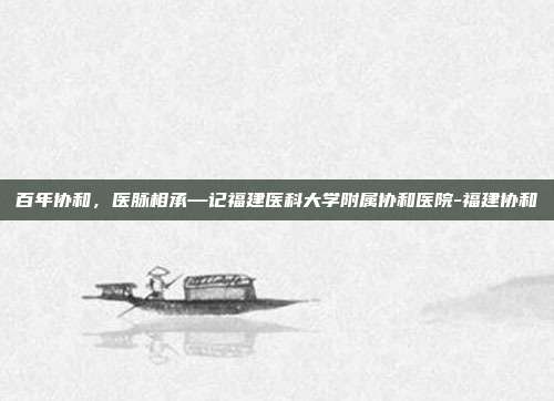 百年协和,医脉相承—记福建医科大学附属协和医院-福建协和