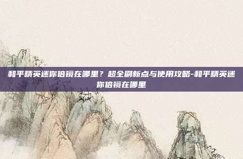 和平精英迷你倍镜在哪里？超全刷新点与使用攻略-和平精英迷你倍镜在哪里