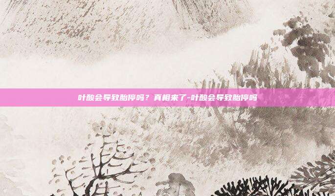 叶酸会导致胎停吗?真相来了-叶酸会导致胎停吗