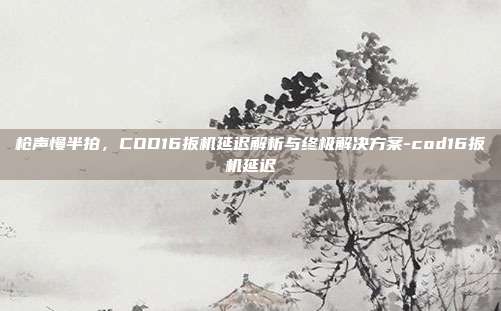 枪声慢半拍，COD16扳机延迟解析与终极解决方案-cod16扳机延迟