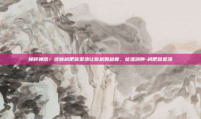 掉秤神器！这碗减肥蔬菜汤让你越喝越瘦，祛湿消肿-减肥蔬菜汤