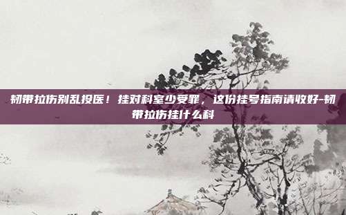 韧带拉伤别乱投医!挂对科室少受罪,这份挂号指南请收好-韧带拉伤挂什么科