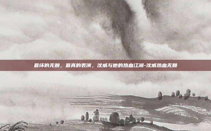 最坏的无赖，最真的表演，沈威与他的热血江湖-沈威热血无赖