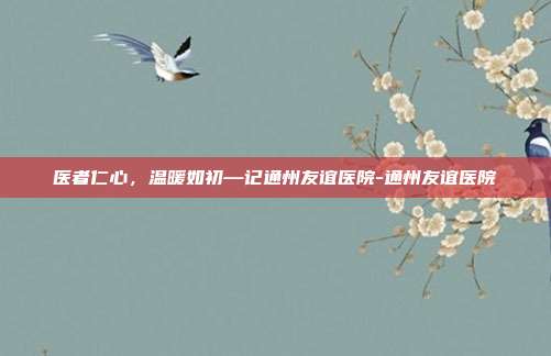 医者仁心,温暖如初—记通州友谊医院-通州友谊医院