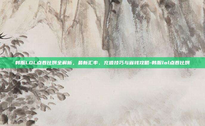 韩服LOL点卷比例全解析,最新汇率、充值技巧与省钱攻略-韩服lol点卷比例