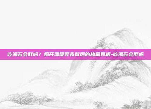 吃海苔会胖吗？揭开薄脆零食背后的热量真相-吃海苔会胖吗