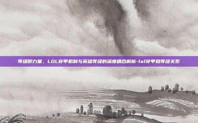 等级即力量,LOL穿甲机制与英雄等级的深度耦合解析-lol穿甲和等级关系